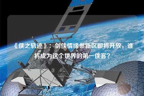 《俠之軌跡》：劍俠情緣叁新區(qū)即將開放，誰將成為這個(gè)世界的第一俠客？