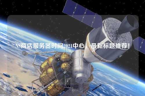 NS商店服務(wù)器時間2021中心，最新標(biāo)題推薦！