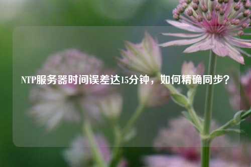 NTP服務(wù)器時(shí)間誤差達(dá)15分鐘，如何精確同步？