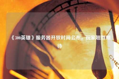 《300英雄》服務(wù)器開放時間公布，玩家翹首期待