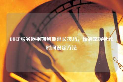 DHCP服務(wù)器租期到期延長(zhǎng)技巧，精準(zhǔn)掌握延續(xù)時(shí)間設(shè)定方法